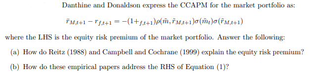 Danthine and Donaldson express the CCAPM for the market portfolio as:
ÏM,t+1 − "f,t+1 = −(1+ƒ,t+1)p(m, †M,t+1)σ(mt)σ (FM,t+1)
where the LHS is the equity risk premium of the market portfolio. Answer the following:
(a) How do Reitz (1988) and Campbell and Cochrane (1999) explain the equity risk premium?
(b) How do these empirical papers address the RHS of Equation (1)?