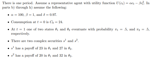 There is one period. Assume a representative agent with utility function U(ct) = act - Be². In
parts b) through h) assume the following:
a =100, 31, and 8 = 0.97.
Consumption at t = 0 is Co = 24.
⚫ At t = 1 one of two states 01 and 02 eventuate with probability ₁ =
respectively.
There are two complex securities s¹ and s².
.5, and T2 =
.5,
s¹ has a payoff of 23 in 1 and 27 in 02.
s² has a payoff of 20 in 01 and 32 in 02.