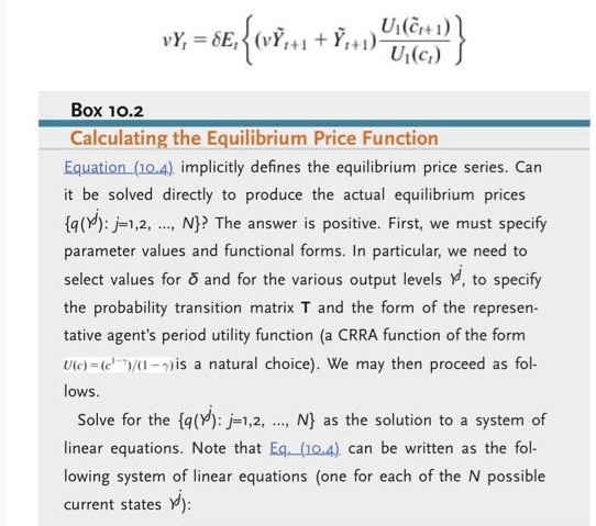 U₁(C+1)
U₁(C₁)
Box 10.2
Calculating the Equilibrium Price Function
Equation (10.4). implicitly defines the equilibrium price series. Can
it be solved directly to produce the actual equilibrium prices
{q(): j=1,2, N}? The answer is positive. First, we must specify
parameter values and functional forms. In particular, we need to
select values for ō and for the various output levels Y, to specify
the probability transition matrix T and the form of the represen-
tative agent's period utility function (a CRRA function of the form
U(c)=(c)/(1-) is a natural choice). We may then proceed as fol-
lows.
Solve for the {q(): j=1,2, ..., N} as the solution to a system of
linear equations. Note that Eq. (10.4). can be written as the fol-
lowing system of linear equations (one for each of the N possible
current states ):