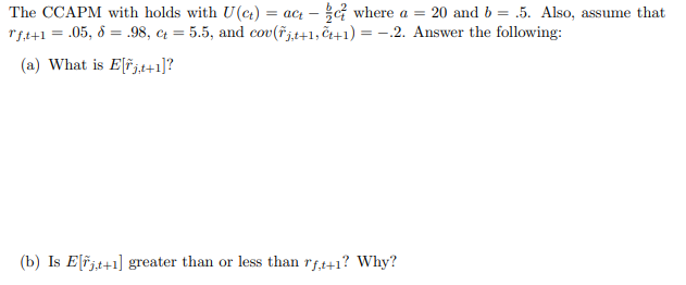 The CCAPM with holds with U(t) = act -
where a = 20 and b = .5. Also, assume that
rf,t+1 = .05, 8 = .98, ct = 5.5, and cov(řjt+1, +1) = −.2. Answer the following:
(a) What is Ejt+1]?
(b) Is E[rjt+1] greater than or less than rf,t+1? Why?