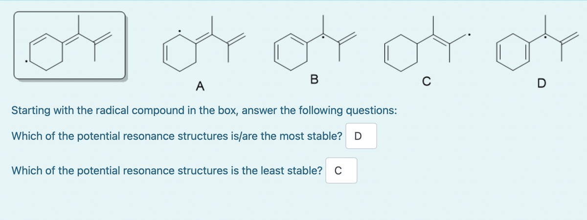 or or or cro
04
B
C
A
Starting with the radical compound in the box, answer the following questions:
Which of the potential resonance structures is/are the most stable? D
Which of the potential resonance structures is the least stable? C
D