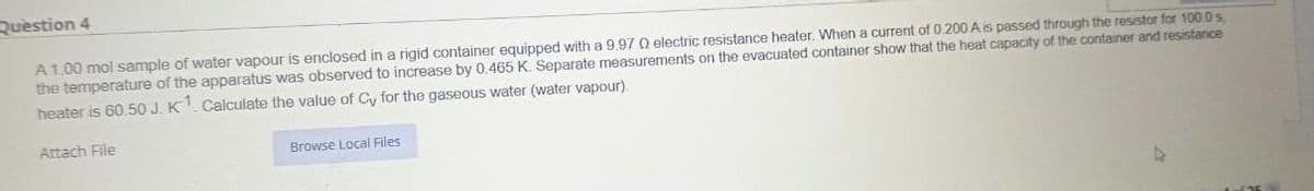 Question 4
A 1.00 mol sample of water vapour is enclosed in a rigid container equipped with a 9.97 0 electric resistance heater. When a current of 0.200 A is passed through the resistor for 100.0 s,
the temperature of the apparatus was observed to increase by 0.465 K. Separate measurements on the evacuated container show that the heat capacity of the container and resistance
heater is 60.50 J. K1. Calculate the value of Cy for the gaseous water (water vapour)
Attach File
Browse Local Files