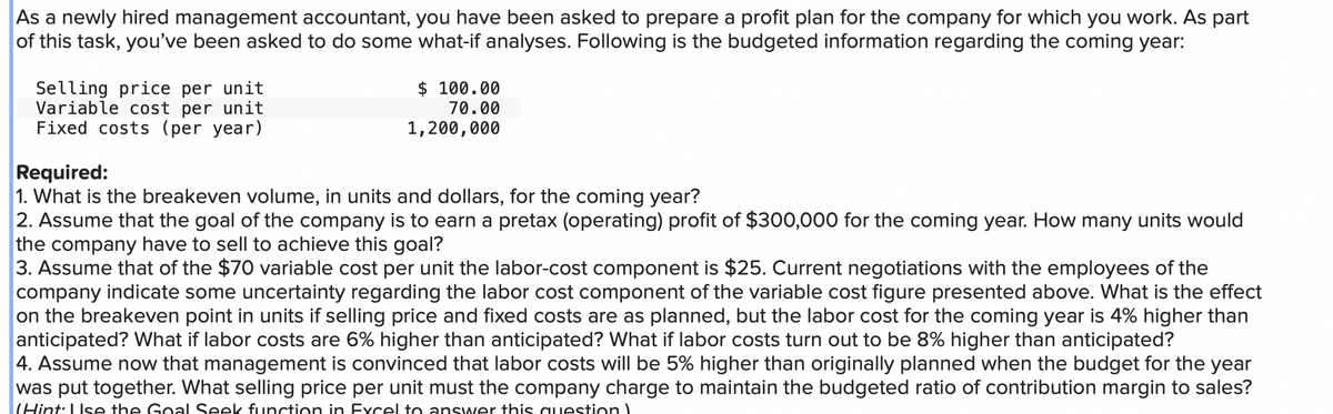 As a newly hired management accountant, you have been asked to prepare a profit plan for the company for which you work. As part
of this task, you've been asked to do some what-if analyses. Following is the budgeted information regarding the coming year:
Selling price per unit
Variable cost per unit
Fixed costs (per year)
$ 100.00
70.00
1,200,000
Required:
1. What is the breakeven volume, in units and dollars, for the coming year?
2. Assume that the goal of the company is to earn a pretax (operating) profit of $300,000 for the coming year. How many units would
the company have to sell to achieve this goal?
3. Assume that of the $70 variable cost per unit the labor-cost component is $25. Current negotiations with the employees of the
company indicate some uncertainty regarding the labor cost component of the variable cost figure presented above. What is the effect
on the breakeven point in units if selling price and fixed costs are as planned, but the labor cost for the coming year is 4% higher than
anticipated? What if labor costs are 6% higher than anticipated? What if labor costs turn out to be 8% higher than anticipated?
4. Assume now that management is convinced that labor costs will be 5% higher than originally planned when the budget for the year
was put together. What selling price per unit must the company charge to maintain the budgeted ratio of contribution margin to sales?
(Hint: Use the Goal Seek function in Excel to answer this question)