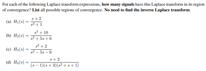 For each of the following Laplace transform expressions, how many signals have this Laplace transform in its region
of convergence? List all possible regions of convergence. No need to find the inverse Laplace transform.
(a) H₁(s)
(b) H₂(s)
=
(c) H3(8): =
(d) H4(s):
8+2
8² +1
8³+10
8² +58 +6
8² +2
8258-6
8+2
(s− 1)(s+3)(s²+8+1)