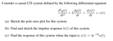 Consider a causal LTI system defined by the following differential equation
d'y(t) dy(t) dx(t)
+3
dt²
dt
dt
(a) Sketch the pole-zero plot for this system.
(b) Find and sketch the impulse response h(t) of this system.
(c) Find the response of this system when the input is r(t) = 4e-³tu(t).
+ x(t).