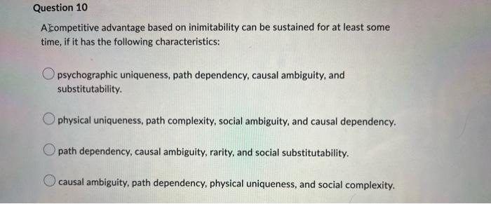 Question 10
Acompetitive advantage based on inimitability can be sustained for at least some
time, if it has the following characteristics:
Opsychographic uniqueness, path dependency, causal ambiguity, and
substitutability.
Ophysical uniqueness, path complexity, social ambiguity, and causal dependency.
Opath dependency, causal ambiguity, rarity, and social substitutability.
causal ambiguity, path dependency, physical uniqueness, and social complexity.