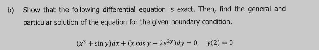 b)
Show that the following differential equation is exact. Then, find the general and
particular solution of the equation for the given boundary condition.
(x2 + sin y)dx + (x cos y – 2e2y)dy = 0, y(2) = 0
