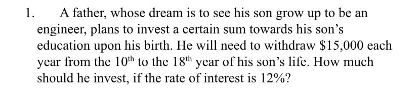 A father, whose dream is to see his son grow up to be an
engineer, plans to invest a certain sum towards his son's
education
1.
upon
his birth. He will need to withdraw $15,000 each
year from the 10th to the 18th year of his son's life. How much
should he invest, if the rate of interest is 12%?
