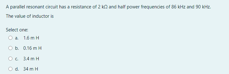 A parallel resonant circuit has a resistance of 2 kn and half power frequencies of 86 kHz and 90 kHz.
The value of inductor is
Select one:
O a.
1.6 m H
O b. 0.16 m H
O c. 3.4 m H
O d. 34 m H
