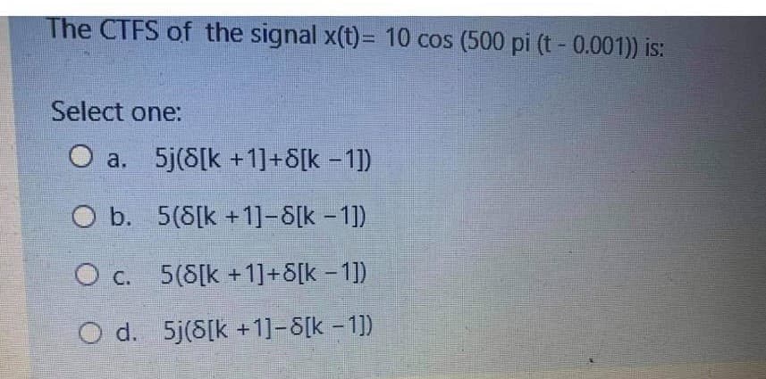 The CTFS of the signal x(t)= 10 cos (500 pi (t - 0.001)) is:
Select one:
O a. 5j(8[k +1]+8[k -1])
O b. 5(8[k +1]-8[k-1)
O c. 5(8[k +1]+8[k – 1])
O d. 5j(8[k +1]-8[k -1])
