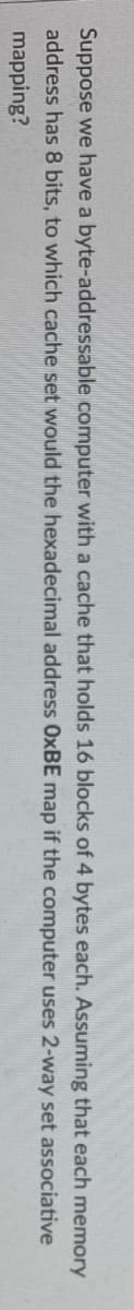 Suppose we have a byte-addressable computer with a cache that holds 16 blocks of 4 bytes
address has 8 bits, to which cache set would the hexadecimal
address OxBE map if the computer
mapping?
each. Assuming
that each memory
uses 2-way set associative