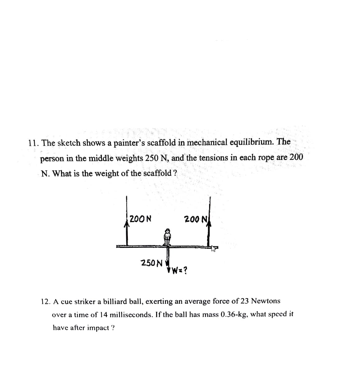 11. The sketch shows a painter's scaffold in mechanical equilibrium. The
person in the middle weights 250 N, and the tensions in each rope are 200
N. What is the weight of the scaffold?
200 N
Ad
250 N
*W=?
א 200
12. A cue striker a billiard ball, exerting an average force of 23 Newtons
over a time of 14 milliseconds. If the ball has mass 0.36-kg, what speed it
have after impact ?
