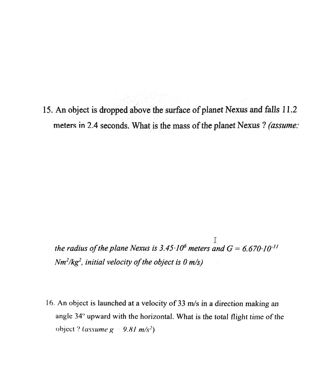 15. An object is dropped above the surface of planet Nexus and falls 11.2
meters in 2.4 seconds. What is the mass of the planet Nexus ? (assume:
I
the radius of the plane Nexus is 3.45-100 meters and G =
Nm²/kg, initial velocity of the object is 0 m/s)
6.670-10-¹1
16. An object is launched at a velocity of 33 m/s in a direction making an
angle 34° upward with the horizontal. What is the total flight time of the
object? (assume g 9.81 m/s²)