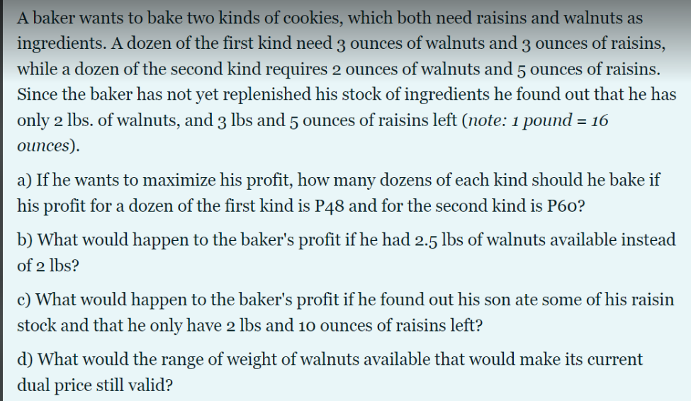 A baker wants to bake two kinds of cookies, which both need raisins and walnuts as
ingredients. A dozen of the first kind need 3 ounces of walnuts and 3 ounces of raisins,
while a dozen of the second kind requires 2 ounces of walnuts and 5 ounces of raisins.
Since the baker has not yet replenished his stock of ingredients he found out that he has
only 2 lbs. of walnuts, and 3 lbs and 5 ounces of raisins left (note: 1 pound = 16
ounces).
a) If he wants to maximize his profit, how many dozens of each kind should he bake if
his profit for a dozen of the first kind is P48 and for the second kind is P60?
b) What would happen to the baker's profit if he had 2.5 lbs of walnuts available instead
of 2 lbs?
c) What would happen to the baker's profit if he found out his son ate some of his raisin
stock and that he only have 2 lbs and 10 ounces of raisins left?
d) What would the range of weight of walnuts available that would make its current
dual price still valid?
