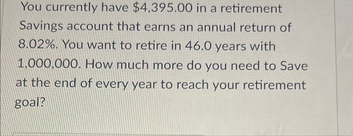 You currently have $4,395.00 in a retirement
Savings account that earns an annual return of
8.02%. You want to retire in 46.0 years with
1,000,000. How much more do you need to Save
at the end of every year to reach your retirement
goal?