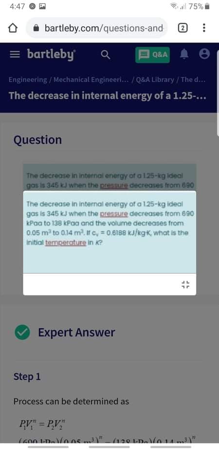 4:47
3 all 75%
i bartleby.com/questions-and
2)
= bartleby
Q&A
Engineering / Mechanical Engineeri./ Q&A Library / The d...
The decrease in internal energy of a 1.25-...
Question
The decrease in internal energy of a 125-kg ideal
gos is 345 kJ when the pressure decreases from 690
The decrease in internal energy of a 1.25-kg ideal
gas is 345 kJ when the pressure decreases from 690
kPaa to 138 kPaa and the volume decreases from
0.05 m to 0.14 m2. if c, 0.6188 kJ/kgK, what is the
Initial temperature in K?
Expert Answer
Step 1
Process can be determined as
PV" = PV"
%3!
