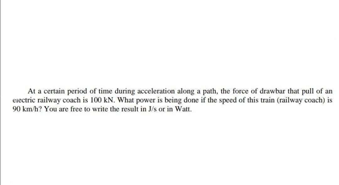 At a certain period of time during acceleration along a path, the force of drawbar that pull of an
eiectric railway coach is 100 kN. What power is being done if the speed of this train (railway coach) is
90 km/h? You are free to write the result in J/s or in Watt.
