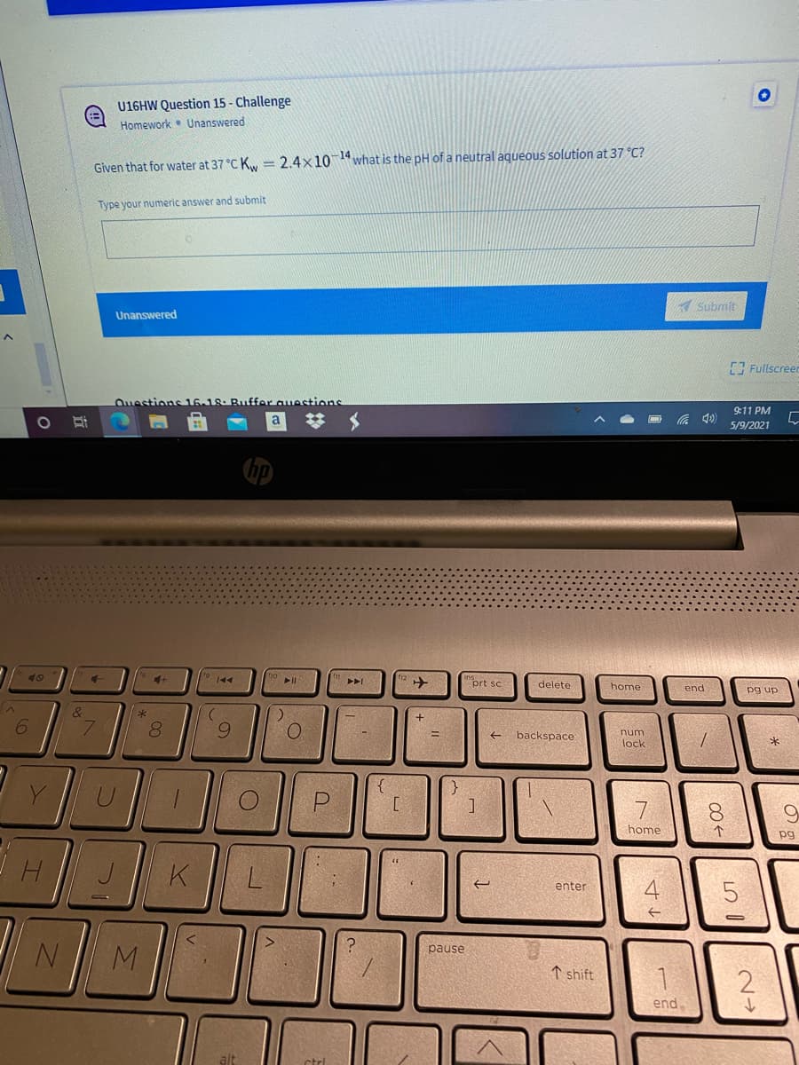 U16HW Question 15 - Challenge
Homework • Unanswered
Given that for water at 37 °C K = 2.4x101what is the pH of a neutral aqueous solution at 37 °C?
Type your numeric answer and submit
A submit
Unanswered
7 Fullscreen
Questions 16.18. Buffer auestions
9:11 PM
%23
底 の
5/9/2021
prt sc
delete
home
end
pg up
6.
9.
backspace
num
lock
{
[
7 |
8.
home
个
pg
K
enter
N M
pause
↑ shift
2
end.
alt
ctrl
