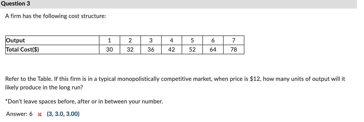 Question 3
A firm has the following cost structure:
Output
Total Cost($)
1
30
2
32
3
36
4
42
*Don't leave spaces before, after or in between your number.
Answer: 6 x (3, 3.0, 3.00)
5
52
6
64
7
78
Refer to the Table. If this firm is in a typical monopolistically competitive market, when price is $12, how many units of output will it
likely produce in the long run?