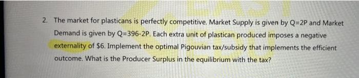 2. The market for plasticans is perfectly competitive. Market Supply is given by Q=2P and Market
Demand is given by Q=396-2P. Each extra unit of plastican produced imposes a negative
externality of $6. Implement the optimal Pigouvian tax/subsidy that implements the efficient
outcome. What is the Producer Surplus in the equilibrium with the tax?