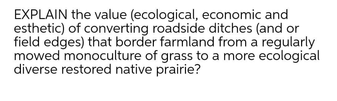EXPLAIN the value (ecological, economic and
esthetic) of converting roadside ditches (and or
field edges) that border farmland from a regularly
mowed monoculture of grass to a more ecological
diverse restored native prairie?
