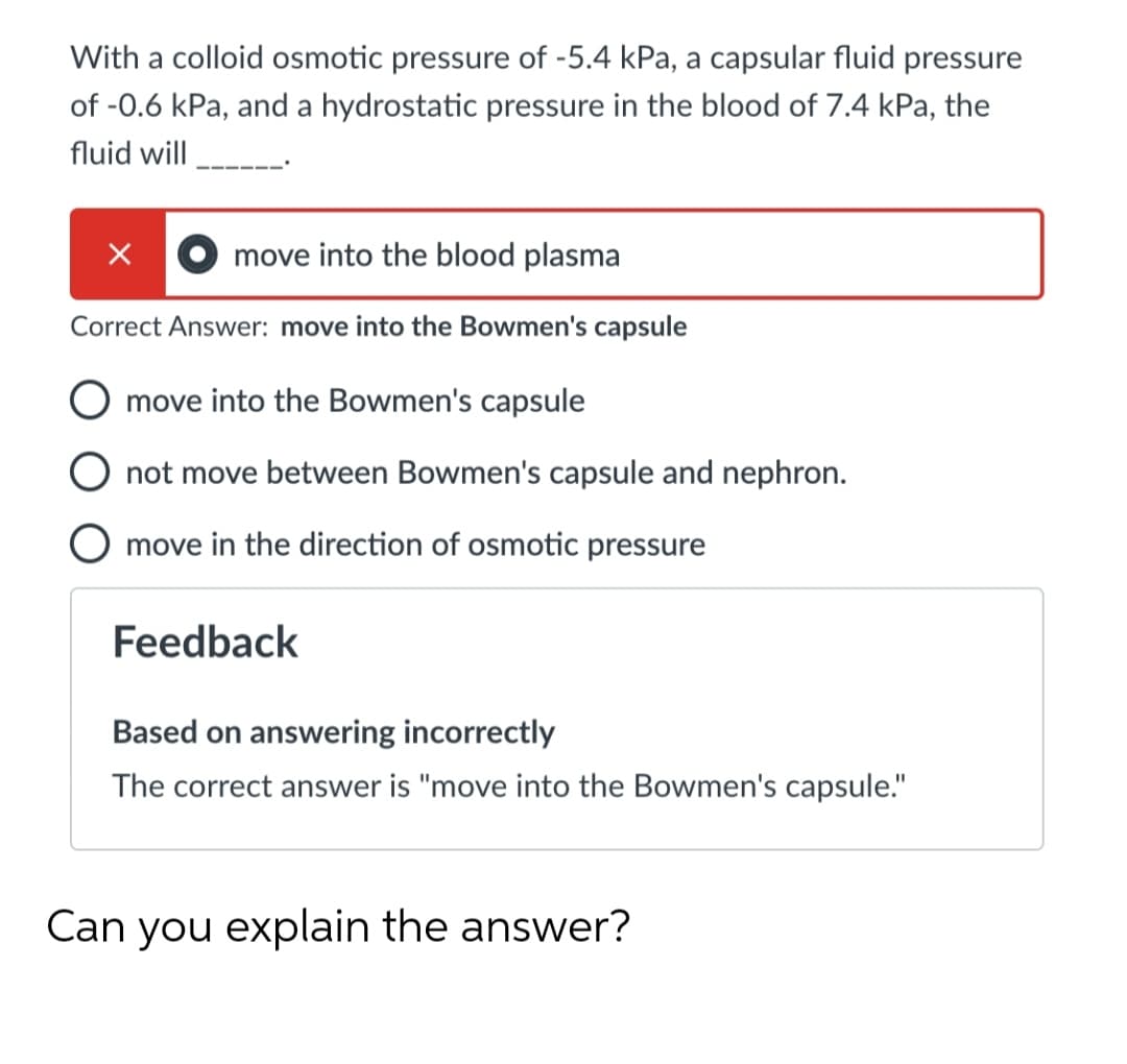 With a colloid osmotic pressure of -5.4 kPa, a capsular fluid pressure
of -0.6 kPa, and a hydrostatic pressure in the blood of 7.4 kPa, the
fluid will
move into the blood plasma
Correct Answer: move into the Bowmen's capsule
move into the Bowmen's capsule
O not move between Bowmen's capsule and nephron.
move in the direction of osmotic pressure
Feedback
Based on answering incorrectly
The correct answer is "move into the Bowmen's capsule."
Can you explain the answer?

