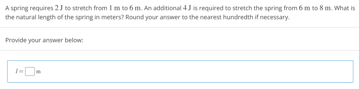 A spring requires 2 J to stretch from 1 m to 6 m. An additional 4 J is required to stretch the spring from 6 m to 8 m. What is
the natural length of the spring in meters? Round your answer to the nearest hundredth if necessary.
Provide your answer below:
m
