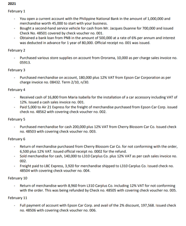 2021
February 1
You open a current account with the Philippine National Bank in the amount of 1,000,000 and
merchandise worth 45,000 to start with your business.
Bought a second-hand service vehicle for cash from Mr. Jacques Duanne for 700,000 and issued
Check No. 48501 covered by check voucher no. 001.
Obtained a bank loan from PNB in the amount of 500,000 at a rate of 6% per annum and interest
was deducted in advance for 1 year of 80,000. Official receipt no. 001 was issued.
February 2
· Purchased various store supplies on account from Ororama, 10,000 as per charge sales invoice no.
05913.
February 3
Purchased merchandise on account, 180,000 plus 12% VAT from Epson Car Corporation as per
charge invoice no. 08432. Term 2/10, n/30.
February 4
Received cash of 16,800 from Maria Isabella for the installation of a car accessory including VAT of
12%. Issued a cash sales invoice no. 001.
· Paid 5,000 to Air 21 Express for the freight of merchandise purchased from Epson Car Corp. issued
check no. 48562 with covering check voucher no. 002.
February 5
Purchased merchandise for cash 200,000 plus 12% VAT from Cherry Blossom Car Co. Issued check
no. 48503 with covering check voucher no. 003.
February 6
Return of merchandise purchased from Cherry Blossom Car Co. for not conforming with the order,
6,500 plus 12% VAT. Issued official receipt no. 0002 for the refund.
Sold merchandise for cash, 140,000 to L310 Carplus Co. plus 12% VAT as per cash sales invoice no.
002.
Freight paid to LBC Express, 3,920 for merchandise shipped to L310 Carplus Co. Issued check no.
48504 with covering check voucher no. 004.
February 10
Return of merchandise worth 8,960 from L310 Carplus Co. including 12% VAT for not conforming
with the order. This was being refunded by Check no. 48505 with covering check voucher no. 005.
February 11
Full payment of account with Epson Car Corp. and avail of the 2% discount, 197,568. Issued check
no. 48506 with covering check voucher no. 006.
