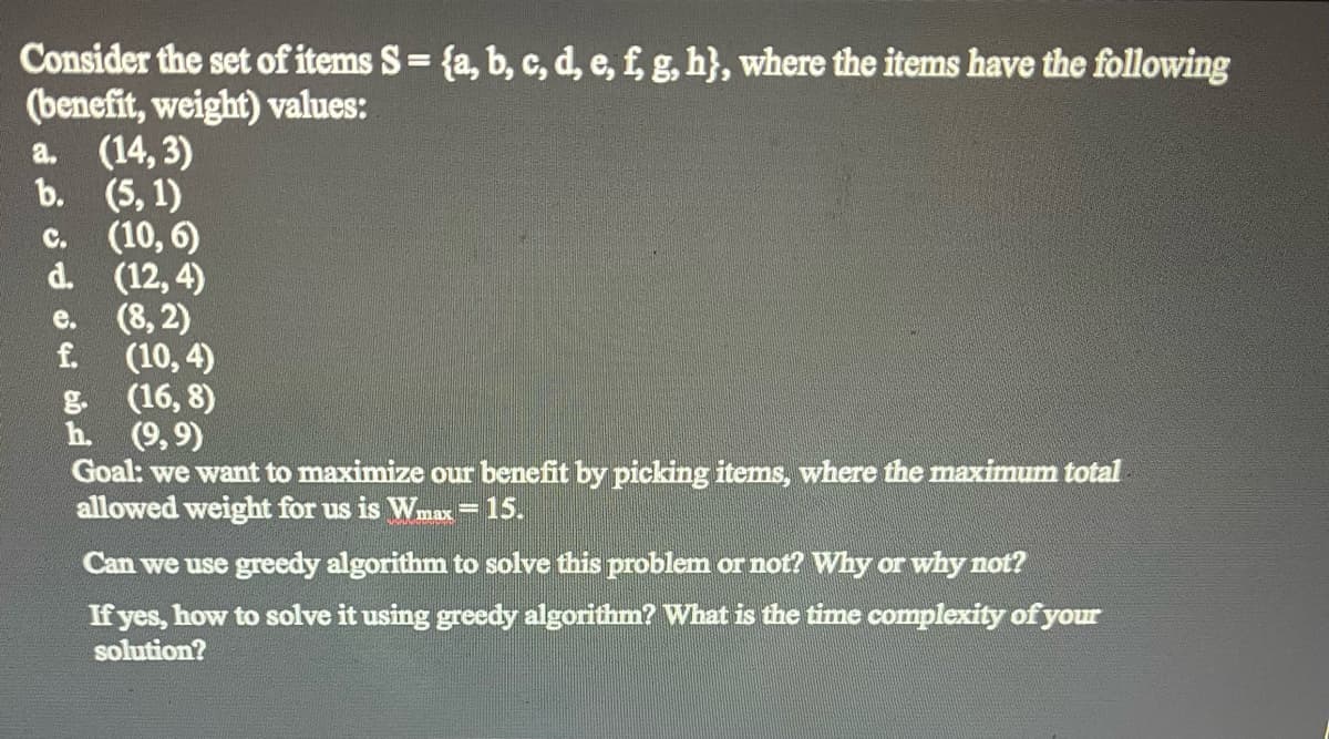 Consider the set of items S = {a, b, c, d, e, f, g, h}, where the items have the following
(benefit, weight) values:
a. (14, 3)
b. (5, 1)
C.
(10,6)
d. (12,4)
e. (8,2)
f.
(10,4)
(16,8)
h. (9,9)
Goal: we want to maximize our benefit by picking items, where the maximum total
allowed weight for us is Wmax 15.
Can we use greedy algorithm to solve this problem or not? Why or why not?
If yes, how to solve it using greedy algorithm? What is the time complexity of your
solution?