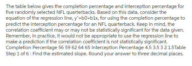 The table below gives the completion percentage and interception percentage for
five randomly selected NFL quarterbacks. Based on this data, consider the
equation of the regression line, y^=b0+b1x, for using the completion percentage to
predict the interception percentage for an NFL quarterback. Keep in mind, the
correlation coefficient may or may not be statistically significant for the data given.
Remember, in practice, it would not be appropriate to use the regression line to
make a prediction if the correlation coefficient is not statistically significant.
Completion Percentage 56 59 62 64 65 Interception Percentage 4.5 3.5 3 2 1.5 Table
Step 1 of 6: Find the estimated slope. Round your answer to three decimal places.