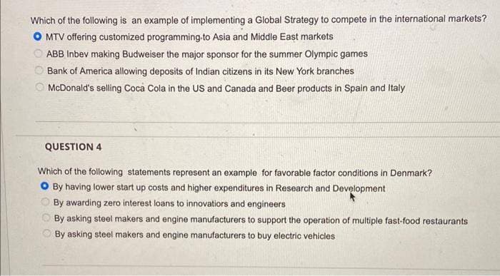 Which of the following is an example of implementing a Global Strategy to compete in the international markets?
O MTV offering customized programming-to Asia and Middle East markets
ABB Inbev making Budweiser the major sponsor for the summer Olympic games
Bank of America allowing deposits of Indian citizens in its New York branches
McDonald's selling Coca Cola in the US and Canada and Beer products in Spain and Italy
QUESTION 4
Which of the following statements represent an example for favorable factor conditions in Denmark?
O By having lower start up costs and higher expenditures in Research and Development
By awarding zero interest loans to innovatiors and engineers
By asking steel makers and engine manufacturers to support the operation of multiple fast-food restaurants
By asking steel makers and engine manufacturers to buy electric vehicles