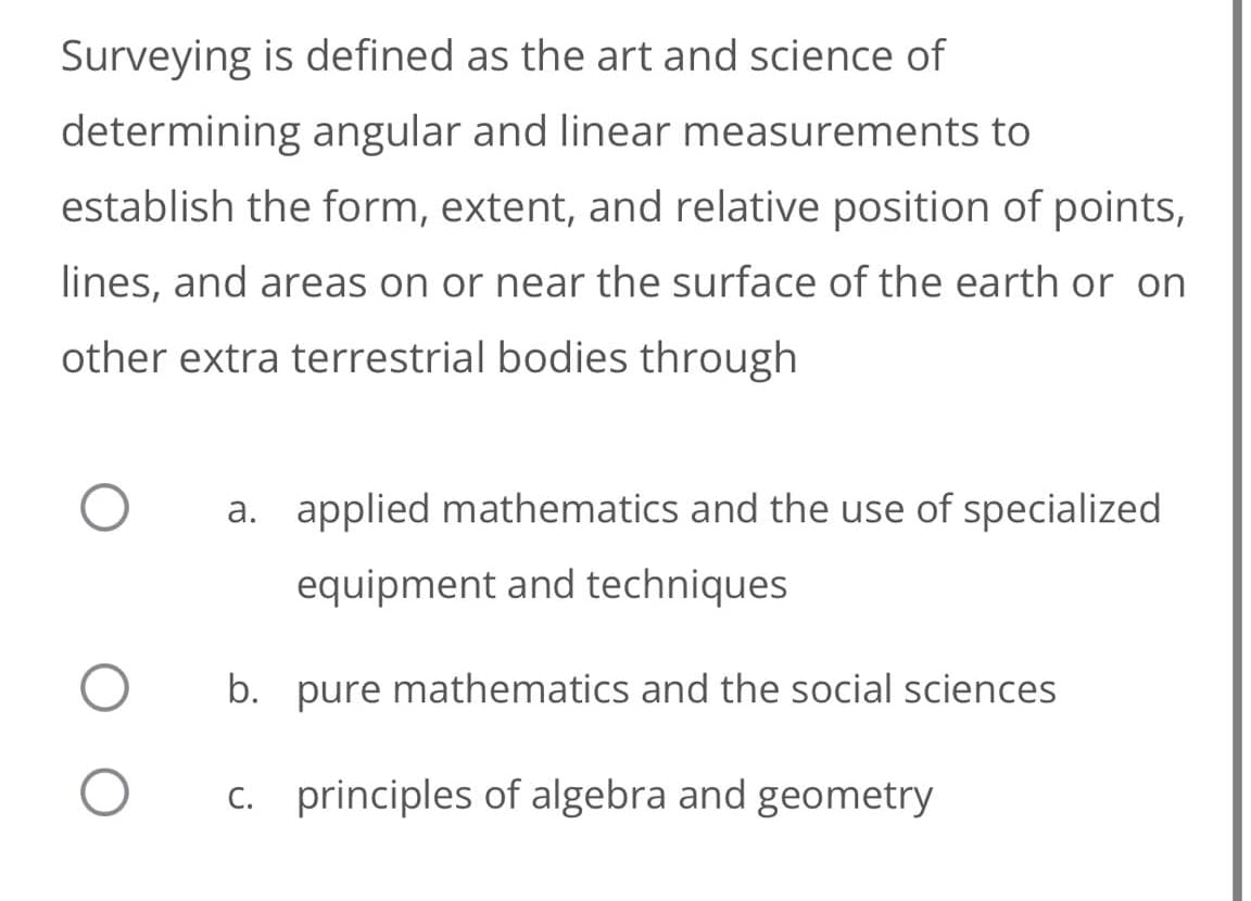 Surveying is defined as the art and science of
determining angular and linear measurements to
establish the form, extent, and relative position of points,
lines, and areas on or near the surface of the earth or on
other extra terrestrial bodies through
a. applied mathematics and the use of specialized
equipment and techniques
b. pure mathematics and the social sciences
c. principles of algebra and geometry
