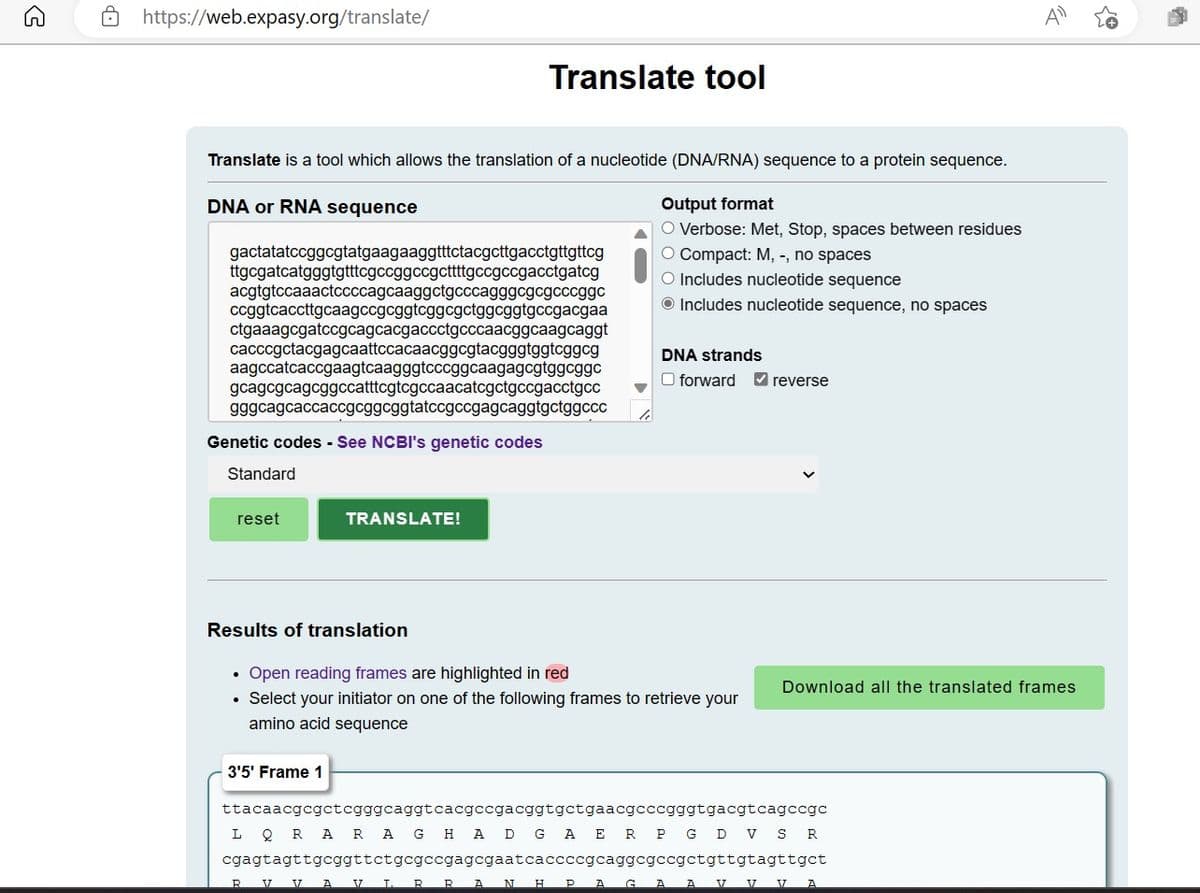 5
https://web.expasy.org/translate/
Translate is a tool which allows the translation of a nucleotide (DNA/RNA) sequence to a protein sequence.
DNA or RNA sequence
gactatatccggcgtatgaagaaggtttctacgcttgacctgttgttcg
ttgcgatcatgggtgtttcgccggccgcttttgccgccgacctgatcg
acgtgtccaaactccccagcaaggctgcccagggcgcgcccggc
ccggtcaccttgcaagccgcggtcggcgctggcggtgccgacgaa
ctgaaagcgatccgcagcacgaccctgcccaacggcaagcaggt
cacccgctacgagcaattccacaacggcgtacgggtggtcggcg
aagccatcaccgaagtcaagggtcccggcaagagcgtggcggc
gcagcgcagcggccatttcgtcgccaacatcgctgccgacctgcc
gggcagcaccaccgcggcggtatccgccgagcaggtgctggccc
Genetic codes - See NCBI's genetic codes
Standard
reset
Results of translation
Translate tool
TRANSLATE!
.
3'5' Frame 1
Output format
O Verbose: Met, Stop, spaces between residues
O Compact: M, -, no spaces
O Includes nucleotide sequence
Includes nucleotide sequence, no spaces
Open reading frames are highlighted in red
• Select your initiator on one of the following frames to retrieve your
amino acid sequence
DNA strands
O forward ✔reverse
Download all the translated frames
ttacaacgcgctcgggcaggtcacgccgacggtgctgaacgcccgggtgacgtcagccgc
LQRA RAG HAD GAER PGD VS R
cgagtagttgcggttctgcgccgagcgaatcaccccgcaggcgccgctgttgtagttgct
R V 17 A V T R R A N H PAG A A
D
V V A