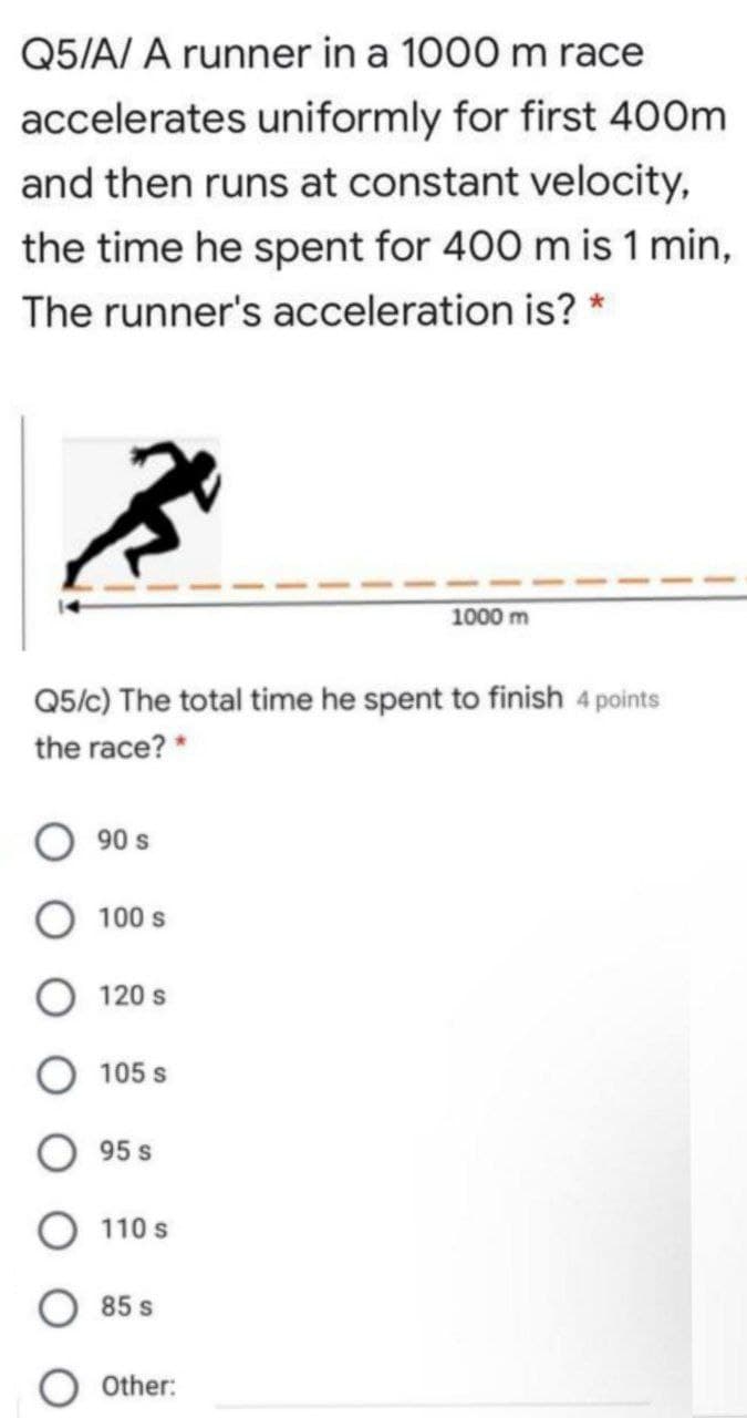 Q5/A/ A runner in a 1000 m race
accelerates uniformly for first 400m
and then runs at constant velocity,
the time he spent for 400 m is 1 min,
The runner's acceleration is? *
1000 m
Q5/c) The total time he spent to finish 4 points
the race? *
90 s
100 s
120 s
105 s
95 s
110 s
85 s
Other:
