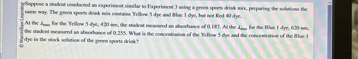 Macmillan Learning
Suppose a student conducted an experiment similar to Experiment 3 using a green sports drink mix, preparing the solutions the
same way. The green sports drink mix contains Yellow 5 dye and Blue 1 dye, but not Red 40 dye.
At the Amax for the Yellow 5 dye, 420 nm, the student measured an absorbance of 0.187. At the Amax for the Blue 1 dye, 620 nm,
the student measured an absorbance of 0.255. What is the concentration of the Yellow 5 dye and the concentration of the Blue 1
dye in the stock solution of the green sports drink?