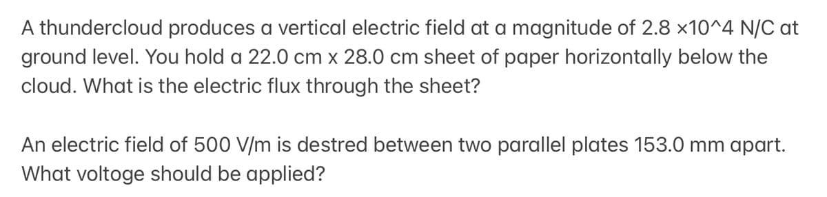 A thundercloud produces a vertical electric field at a magnitude of 2.8 x10^4 N/C at
ground level. You hold a 22.0 cm x 28.0 cm sheet of paper horizontally below the
cloud. What is the electric flux through the sheet?
An electric field of 500 V/m is destred between two parallel plates 153.0 mm apart.
What voltoge should be applied?