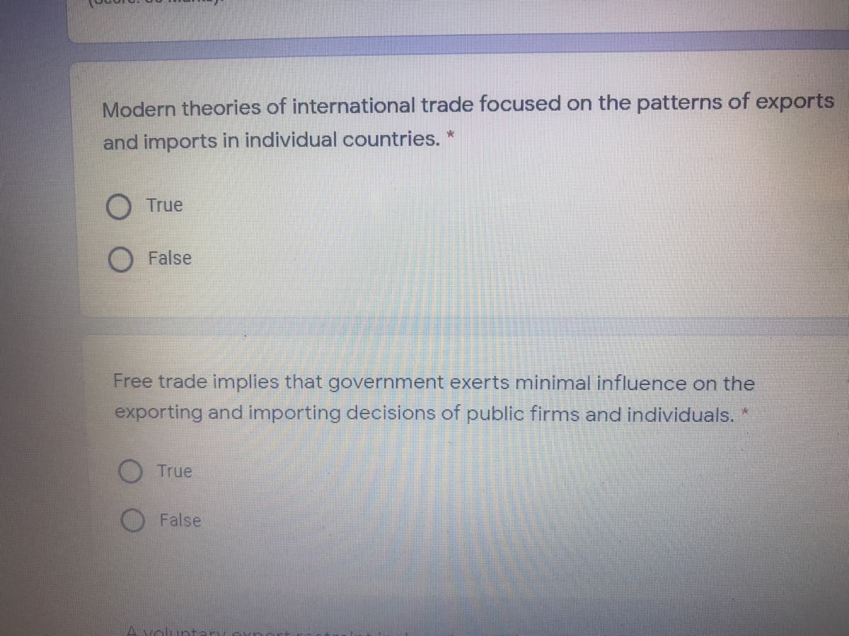 Modern theories of international trade focused on the patterns of exports
and imports in individual countries. *
O True
False
Free trade implies that government exerts minimal influence on the
exporting and importing decisions of public firms and individuals.
True
False
A voli

