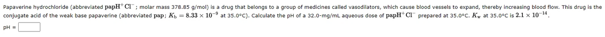 Papaverine hydrochloride (abbreviated papH* CI" ; molar mass 378.85 g/mol) is a drug that belongs to a group of medicines called vasodilators, which cause blood vessels to expand, thereby increasing blood flow. This drug is the
conjugate acid of the weak base papaverine (abbreviated pap; K, = 8.33 x 10-9 at 35.0°C). Calculate the pH of a 32.0-mg/mL aqueous dose of papH+ Cl prepared at 35.0°C. Kw at 35.0°C is 2.1 x 10-14.
pH =
