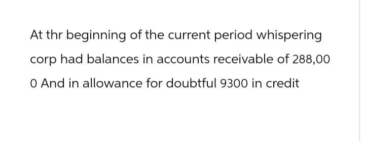 At thr beginning of the current period whispering
corp had balances in accounts receivable of 288,00
0 And in allowance for doubtful 9300 in credit