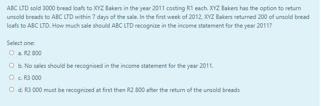 ABC LTD sold 3000 bread loafs to XYZ Bakers in the year 2011 costing R1 each. XYZ Bakers has the option to return
unsold breads to ABC LTD within 7 days of the sale. In the first week of 2012, XYZ Bakers returned 200 of unsold bread
loafs to ABC LTD. How much sale should ABC LTD recognize in the income statement for the year 2011?
Select one:
O a. R2 800
O b. No sales should be recognised in the income statement for the year 2011.
O c. R3 000
O d. R3 000 must be recognized at first then R2 800 after the return of the unsold breads
