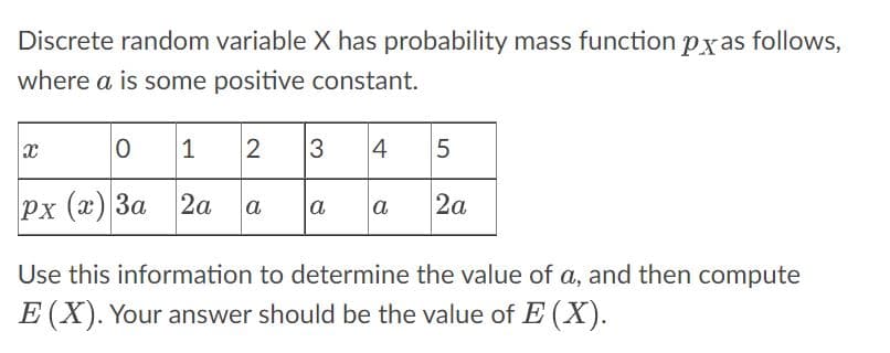 Discrete random variable X has probability mass function pxas follows,
where a is some positive constant.
0
Px (x) 3a 2a
x
1 2
a
3
a
4
a
5
2a
Use this information to determine the value of a, and then compute
E (X). Your answer should be the value of E(X).