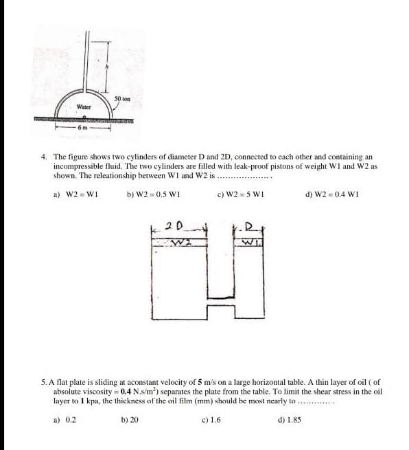 50 ton
Water
4. The figure shows two cylinders of diameter D and 2D, connected to each other and containing an
incompressible fluid. The two cylinders are filled with leak-proof pistons of weight W1 and W2 as
shown. The releationship between WI and W2 is
a) W2 = W1
b) W2 = 0.5 W1
c) W2 = 5 W1
d) W2 = 0.4 WI
20
5. A flat plate is sliding at aconstant velocity of 5 m's on a large horizontal table. A thin layer of oil ( of
absolute viscosity = 0.4 N.s/m?) separates the plate from the table. To limit the shear stress in the oil
layer to 1 kpa, the thickness of the oil film (mm) should be most nearly to ...
a) 0.2
c) 1.6
b) 20
d) 1.85
