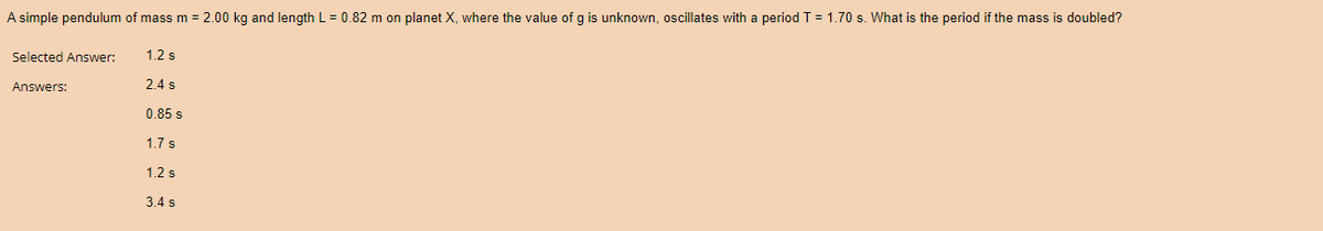 A simple pendulum of mass m = 2.00 kg and length L = 0.82 m on planet X, where the value of g is unknown, oscillates with a period T = 1.70 s. What is the period if the mass is doubled?
Selected Answer:
Answers:
1.2 s
2.4 s
0.85 s
1.7 s
1.2 s
3.4 s