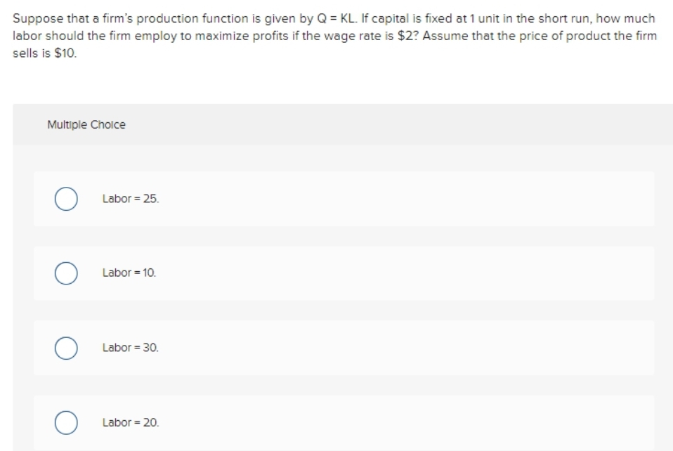 Suppose that a firm's production function is given by Q = KL. If capital is fixed at 1 unit in the short run, how much
labor should the firm employ to maximize profits if the wage rate is $2? Assume that the price of product the firm
sells is $10.
Multiple Choice
O Labor = 25.
O Labor = 10.
Labor = 30.
O Labor = 20.
