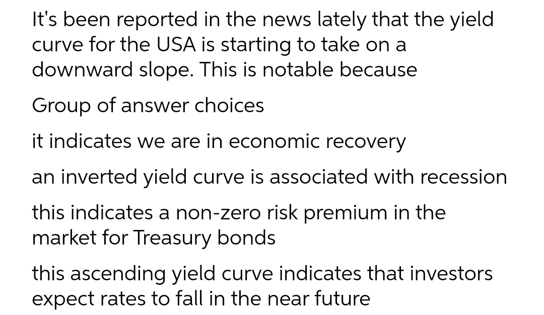 It's been reported in the news lately that the yield
curve for the USA is starting to take on a
downward slope. This is notable because
Group of answer choices
it indicates we are in economic recovery
an inverted yield curve is associated with recession
this indicates a non-zero risk premium in the
market for Treasury bonds
this ascending yield curve indicates that investors
expect rates to fall in the near future
