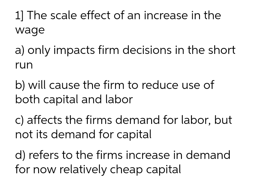 1] The scale effect of an increase in the
wage
a) only impacts firm decisions in the short
run
b) will cause the firm to reduce use of
both capital and labor
c) affects the firms demand for labor, but
not its demand for capital
d) refers to the firms increase in demand
for now relatively cheap capital
