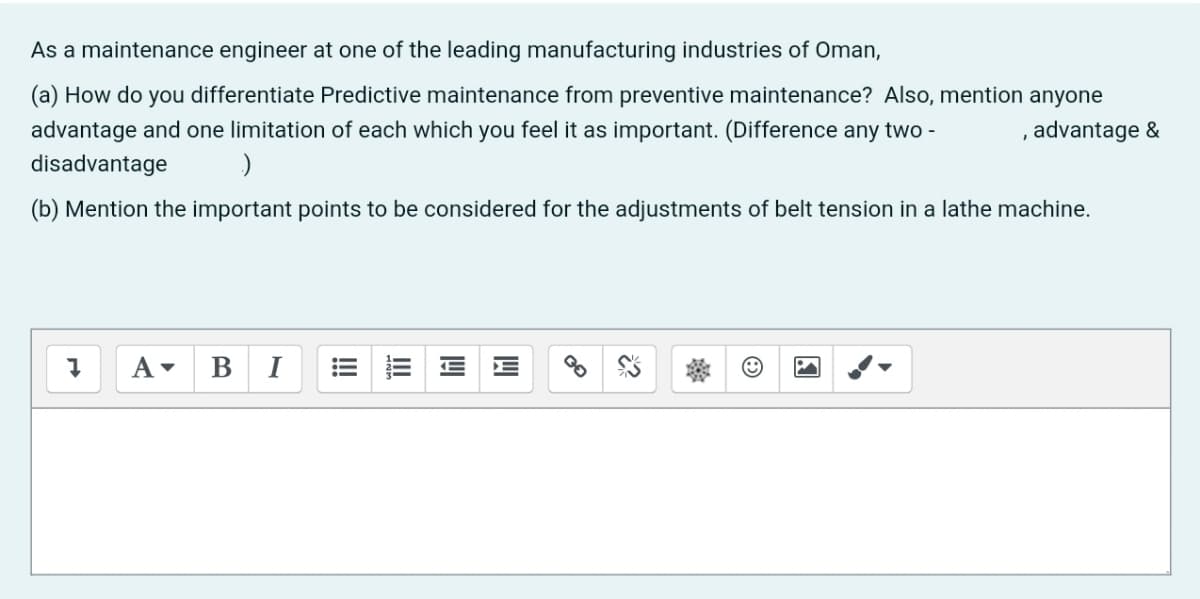 As a maintenance engineer at one of the leading manufacturing industries of Oman,
(a) How do you differentiate Predictive maintenance from preventive maintenance? Also, mention anyone
advantage and one limitation of each which you feel it as important. (Difference any two -
, advantage &
disadvantage
(b) Mention the important points to be considered for the adjustments of belt tension in a lathe machine.
В
I
!
