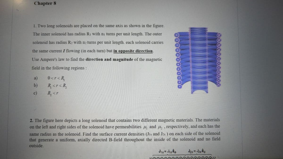 Chapter 8
1. Two long solenoids are placed on the same axis as shown in the figure.
The inner solenoid has radius R₁ with ni turns per unit length. The outer
solenoid has radius R₂ with n2 turns per unit length. each solenoid carries
the same current I flowing (in each turn) but in opposite direction.
Use Ampere's law to find the direction and magnitude of the magnetic
field in the following regions :
a)
b)
c)
0<r < R
R<r<R₂
R₂ <r
60000
2. The figure here depicts a long solenoid that contains two different magnetic materials. The materials
on the left and right sides of the solenoid have permeabilities and ₂, respectively, and each has the
same radius as the solenoid. Find the surface current densities (Jis and J2s) on each side of the solenoid
that generate a uniform, axially directed B-field throughout the inside of the solenoid and no field
outside.
J2s = √₂sâb
J₁s = J₁sâ¢
2006