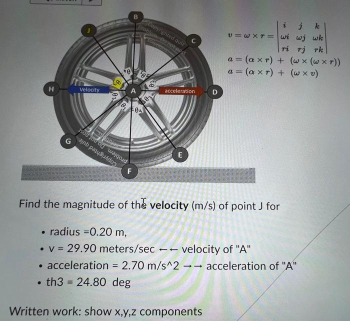 H
.
G
Velocity
zin pa
Onnie
ve
F
B
Copyrighted quiz
problem Do not post
solertients
¹05
04
03
acceleration
E
Find the magnitude of the velocity (m/s) of point J for
radius =0.20 m,
• v = 29.90 meters/sec
velocity of "A"
• acceleration = 2.70 m/s^2 →→ acceleration of "A"
--
. th3 = 24.80 deg
Written work: show x,y,z components
11
i
j k
v=wxr=wi wj wk
ri rj rk
a = (axr) + (wx (wxr))
a = (axr) + (w xv)