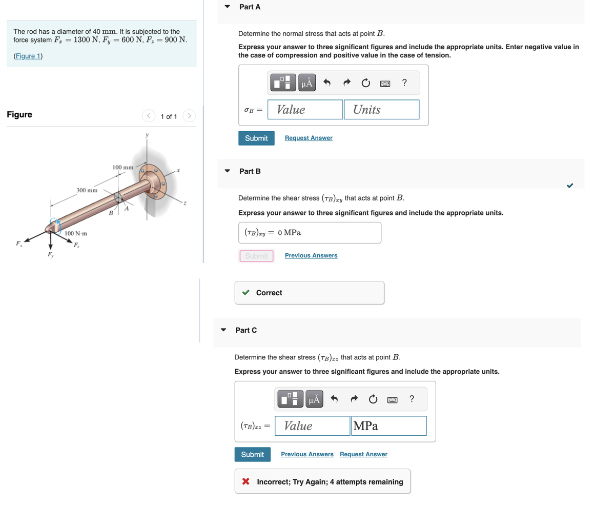 The rod has a diameter of 40 mm. It is subjected to the
force system Fx 1300 N, Fy = 600 N, F₂ = 900 N.
(Figure 1)
Figure
F
Fy
300 mm
100 N-m
100 mm
B
1 of 1
x
Part A
Determine the normal stress that acts at point B.
Express your answer to three significant figures and include the appropriate units. Enter negative value in
the case of compression and positive value in the case of tension.
OB =
Submit
Part B
(TB) xy
Submit
☐
Part C
O
μĂ
Value
Determine the shear stress (TB) xy that acts at point B.
Express your answer to three significant figures and include the appropriate units.
Correct
(TB)xz
Request Answer
= 0 MPa
Previous Answers
Units
Determine the shear stress (TB) xz that acts at point B.
Express your answer to three significant figures and include the appropriate units.
μĂ
Value
?
MPa
Submit Previous Answers Request Answer
X Incorrect; Try Again; 4 attempts remaining
?
<